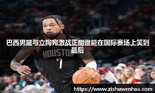 巴西男篮与立陶宛激战正酣谁能在国际赛场上笑到最后